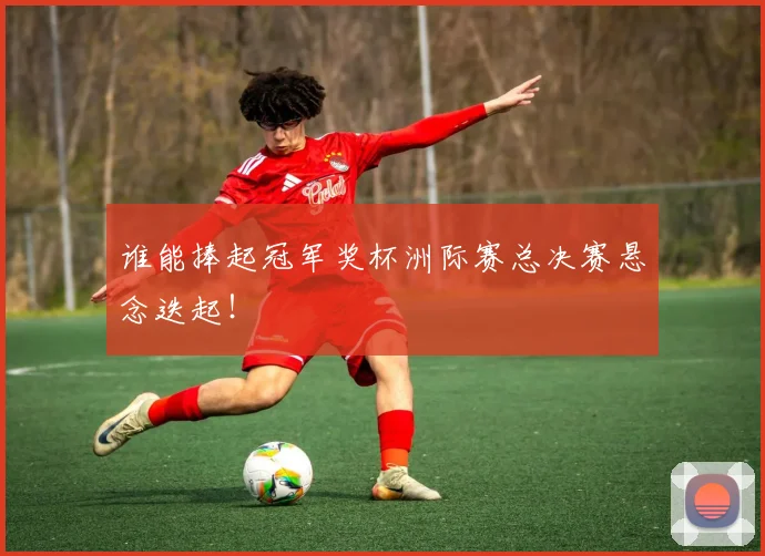 谁能捧起冠军奖杯洲际赛总决赛悬念迭起!