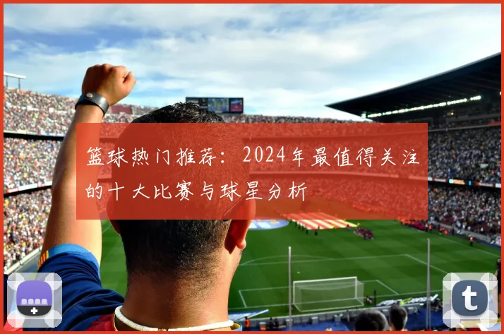 篮球热门推荐：2024年最值得关注的十大比赛与球星分析